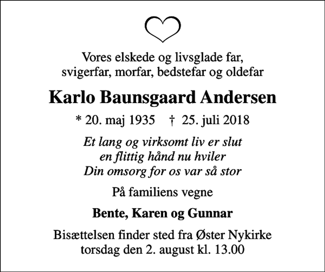 <p>Vores elskede og livsglade far, svigerfar, morfar, bedstefar og oldefar<br />Karlo Baunsgaard Andersen<br />* 20. maj 1935 ✝ 25. juli 2018<br />Et lang og virksomt liv er slut en flittig hånd nu hviler Din omsorg for os var så stor<br />På familiens vegne<br />Bente, Karen og Gunnar<br />Bisættelsen finder sted fra Øster Nykirke torsdag den 2. august kl. 13.00</p>