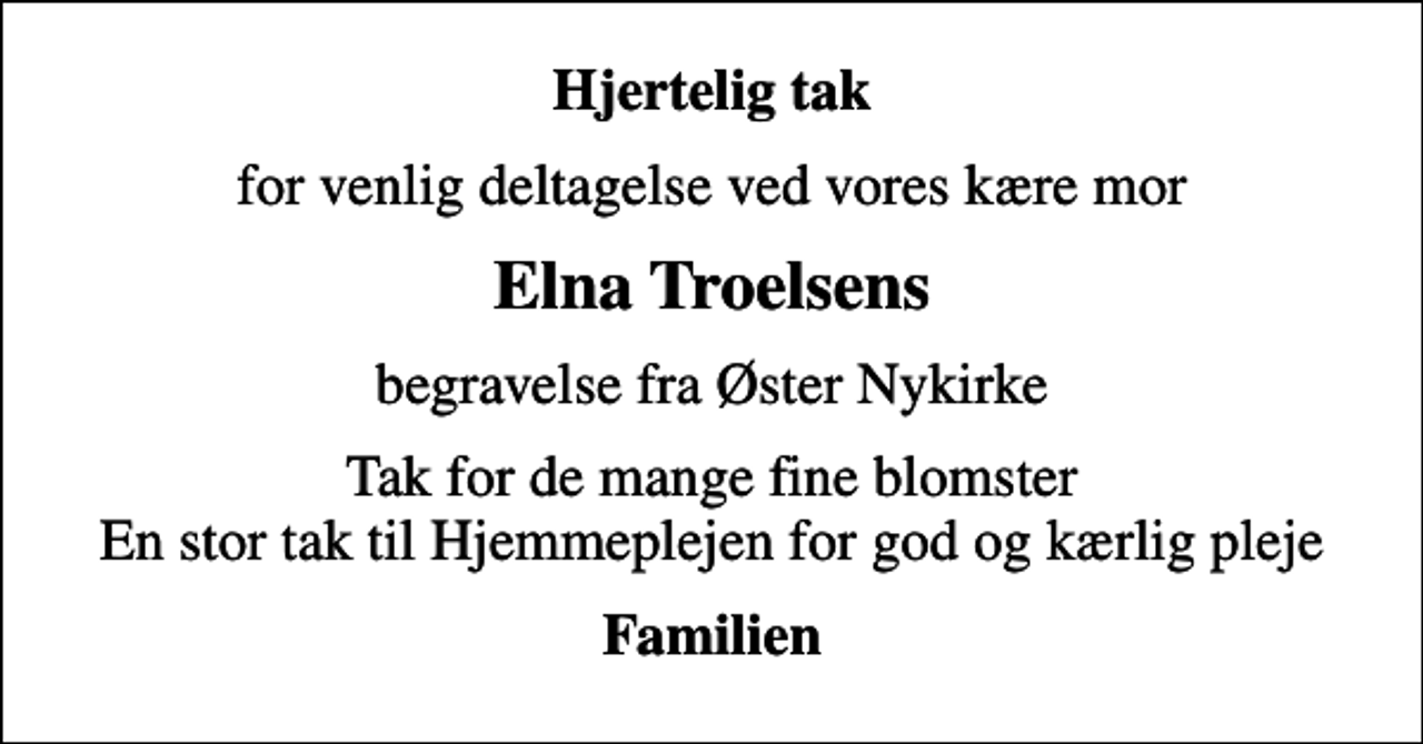 <p>Hjertelig tak<br />for venlig deltagelse ved vores kære mor<br />Elna Troelsens<br />begravelse fra Øster Nykirke<br />Tak for de mange fine blomster En stor tak til Hjemmeplejen for god og kærlig pleje<br />Familien</p>