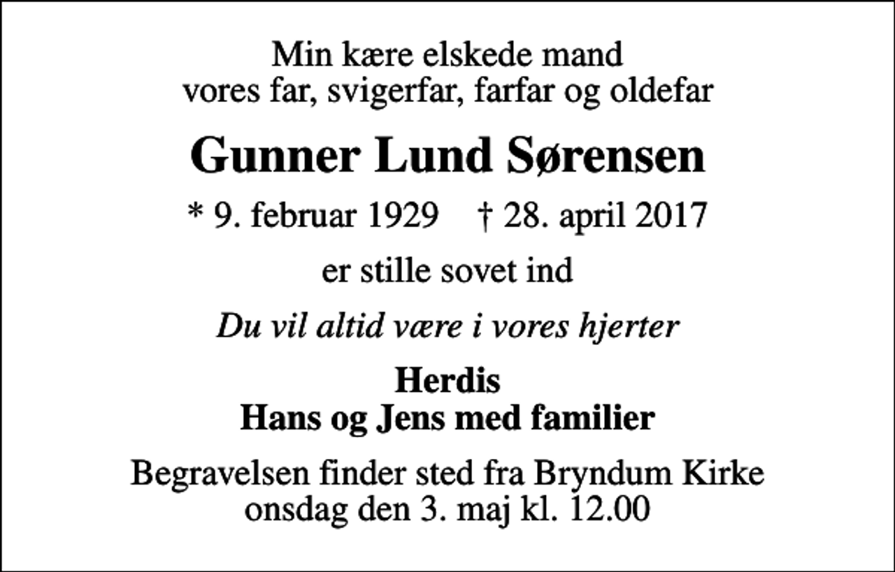 <p>Min kære elskede mand vores far, svigerfar, farfar og oldefar<br />Gunner Lund Sørensen<br />* 9. februar 1929 ✝ 28. april 2017<br />er stille sovet ind<br />Du vil altid være i vores hjerter<br />Herdis Hans og Jens med familier<br />Begravelsen finder sted fra Bryndum Kirke onsdag den 3. maj kl. 12.00</p>
