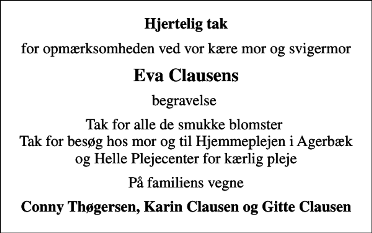 <p>Hjertelig tak<br />for opmærksomheden ved vor kære mor og svigermor<br />Eva Clausens<br />begravelse<br />Tak for alle de smukke blomster Tak for besøg hos mor og for kærlig pleje af Hjemmeplejen i Agerbæk og Helle Plejecenter<br />På familiens vegne<br />Conny Thøgersen, Karin Clausen og Gitte Clausen</p>
