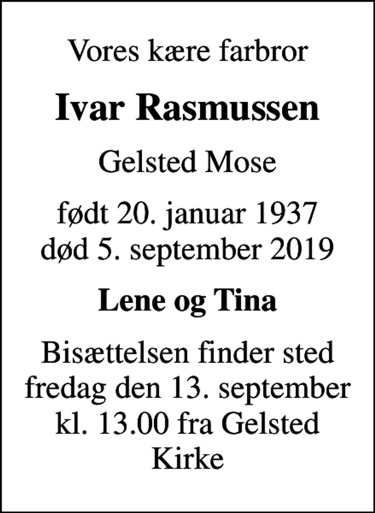 <p>Vores kære farbror<br />Ivar Rasmussen<br />Gelsted Mose<br />født 20. januar 1937<br />død 5. september 2019<br />Lene og Tina<br />Bisættelsen finder sted fredag den 13. september kl. 13.00 fra Gelsted Kirke</p>