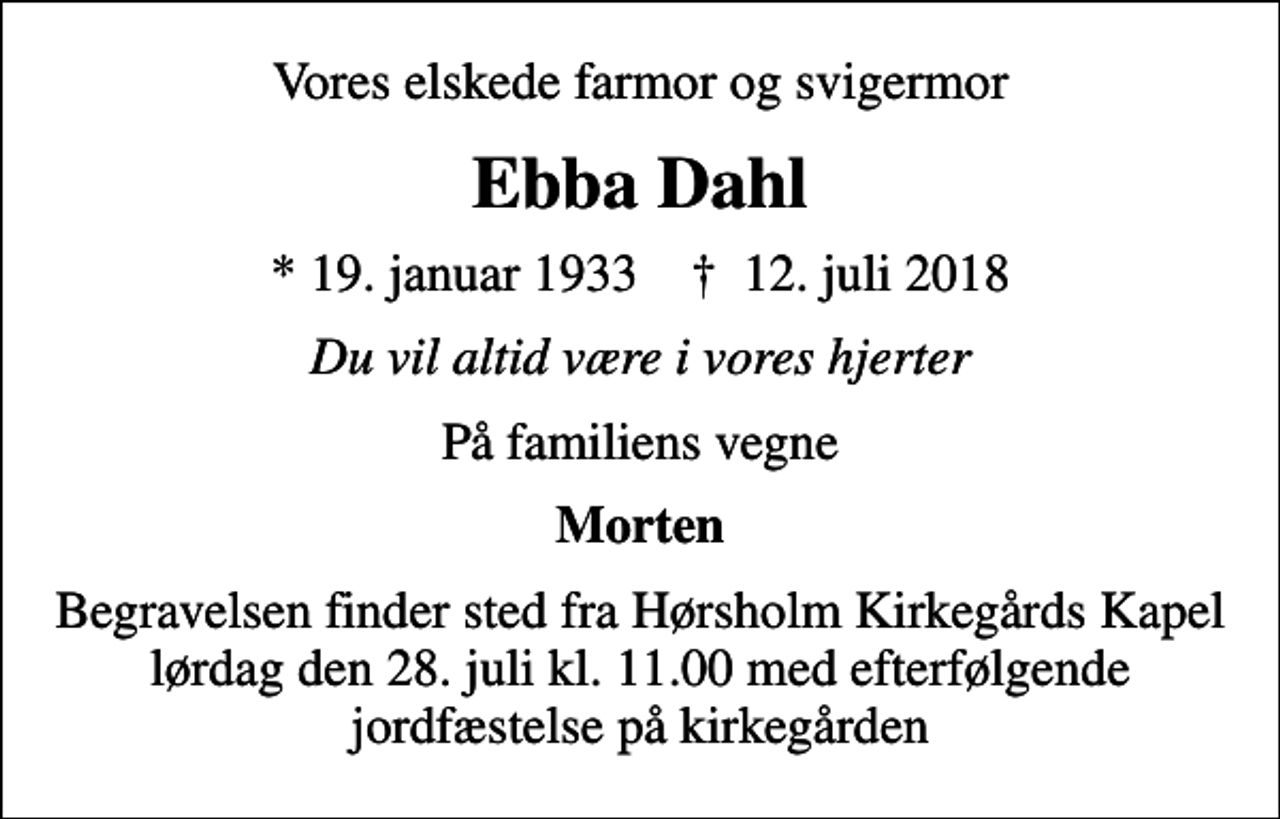 <p>Vores elskede farmor og svigermor<br />Ebba Dahl<br />* 19. januar 1933 ✝ 12. juli 2018<br />Du vil altid være i vores hjerter<br />På familiens vegne<br />Morten<br />Begravelsen finder sted fra Hørsholm Kirkegårds Kapel lørdag den 28. juli kl. 11.00 med efterfølgende jordfæstelse på kirkegården</p>