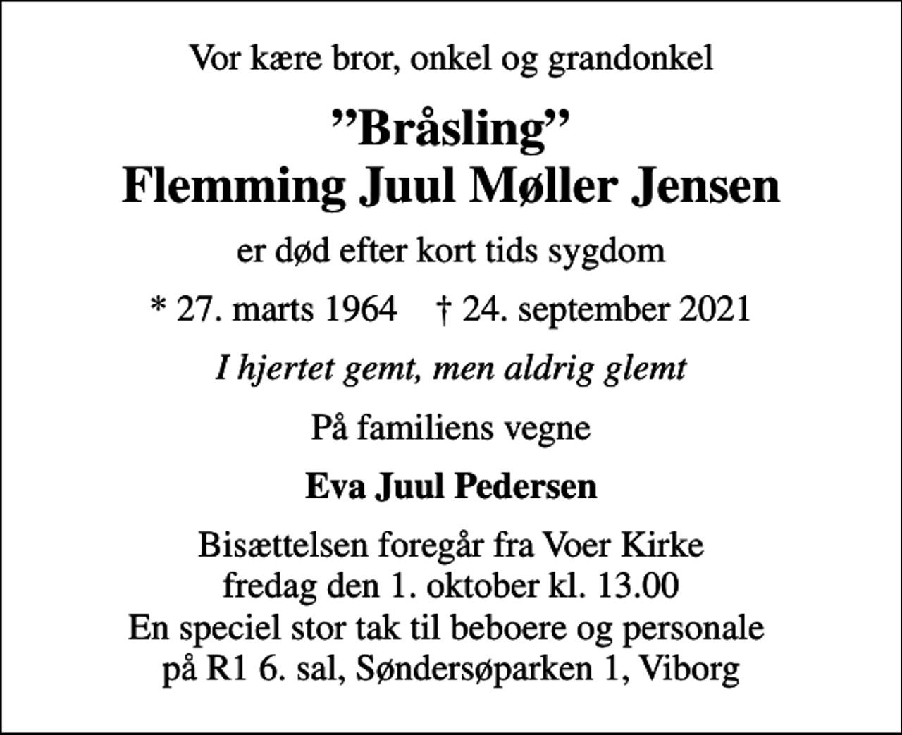 <p>Vor kære bror, onkel og grandonkel<br />Bråsling Flemming Juul Møller Jensen<br />er død efter kort tids sygdom<br />* 27. marts 1964 ✝ 24. september 2021<br />I hjertet gemt, men aldrig glemt<br />På familiens vegne<br />Eva Juul Pedersen<br />Bisættelsen foregår fra Voer Kirke fredag den 1. oktober kl. 13.00 En speciel stor tak til beboere og personale på R1 6. sal, Søndersøparken 1, Viborg</p>