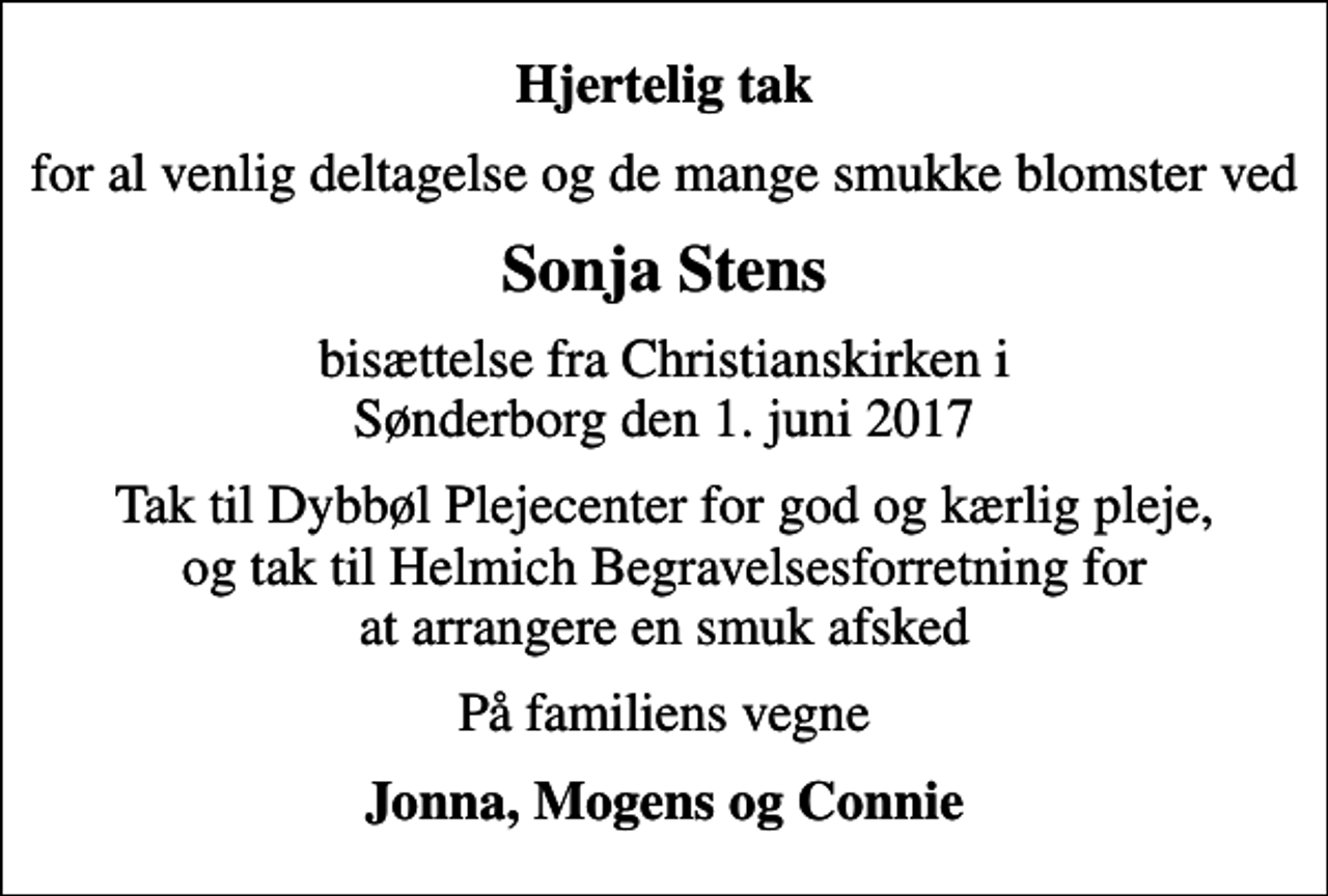 <p>Hjertelig tak<br />for al venlig deltagelse og de mange smukke blomster ved<br />Sonja Stens<br />bisættelse fra Christianskirken i Sønderborg den 1. juni 2017<br />Tak til Dybbøl Plejecenter for god og kærlig pleje, og tak til Helmich Begravelsesforretning for at arrangere en smuk afsked<br />På familiens vegne<br />Jonna, Mogens og Connie</p>