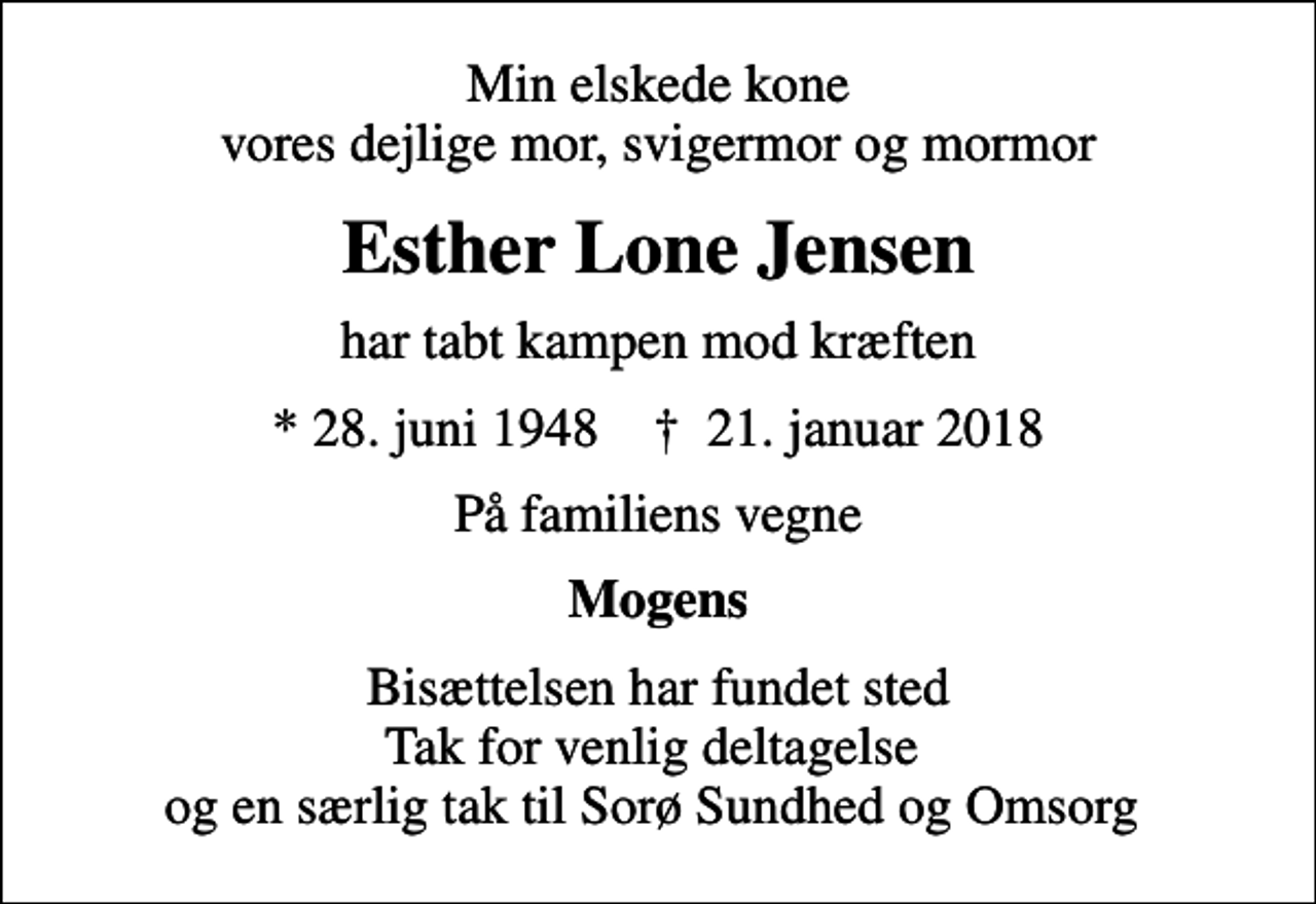 <p>Min elskede kone vores dejlige mor, svigermor og mormor<br />Esther Lone Jensen<br />har tabt kampen mod kræften<br />* 28. juni 1948 ✝ 21. januar 2018<br />På familiens vegne<br />Mogens<br />Bisættelsen har fundet sted Tak for venlig deltagelse og en særlig tak til Sorø Sundhed og Omsorg</p>