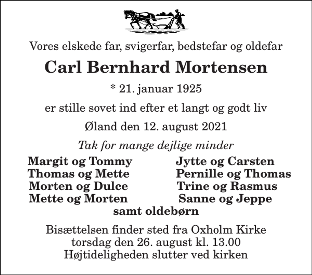 <p>Vores elskede far, svigerfar, bedstefar og oldefar<br />Carl Bernhard Mortensen<br />*​ 21. januar 1925<br />er stille sovet ind efter et langt og godt liv<br />Øland den 12. august 2021<br />Tak for mange dejlige minder<br />Margit og Tommy<br />Jytte og Carsten<br />Thomas og Mette<br />Pernille og Thomas<br />Morten og Dulce<br />Trine og Rasmus<br />Mette og Morten<br />Sanne og Jeppe<br />samt oldebørn<br />Bisættelsen​ finder sted fra Oxholm Kirke​ torsdag den 26. august​ kl. 13.00 Højtideligheden slutter ved kirken</p>