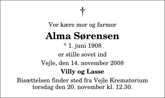 <p>Vor kære mor og farmor<br />Alma Sørensen<br />* 1. juni 1908<br />er stille sovet ind<br />Vejle, den 14. november 2008<br />Villy og Lasse<br />Bisættelsen finder sted fra Skovkapellet torsdag den 20. november kl. 12.30</p>