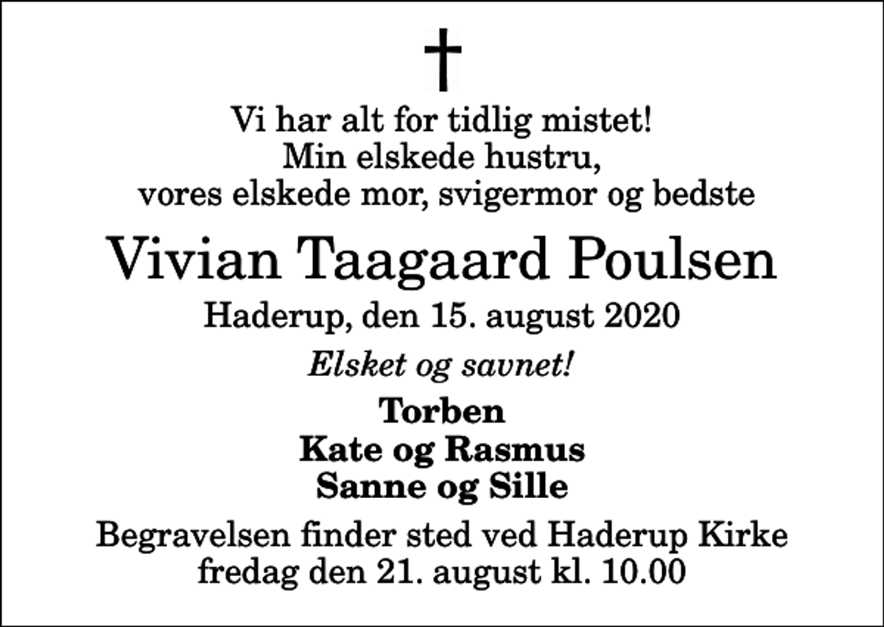 <p>Vi har alt for tidlig mistet! Min elskede hustru, vores elskede mor, svigermor og bedste<br />Vivian Taagaard Poulsen<br />Haderup, den 15. august 2020<br />Elsket og savnet!<br />Torben Kate og Rasmus Sanne og Sille<br />Begravelsen finder sted ved Haderup Kirke fredag den 21. august kl. 10.00</p>