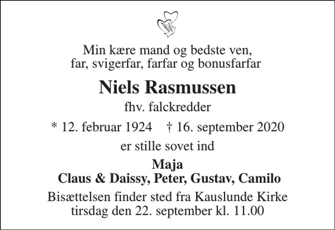 <p>Min kære mand og bedste ven, far, svigerfar, farfar og bonusfarfar<br />Niels Rasmussen<br />fhv. falckredder<br />*​ 12. februar 1924​ †​ 16. september 2020<br />er stille sovet ind<br />Maja Claus &amp; Daissy, Peter, Gustav, Camilo<br />Bisættelsen​ finder sted fra Kauslunde Kirke​ tirsdag den 22. september​ kl. 11.00</p>