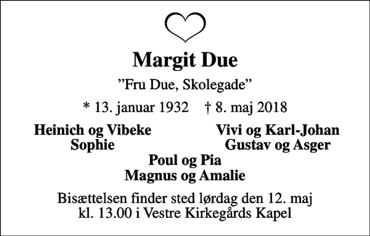 <p>Margit Due<br />Fru Due, Skolegade<br />* 13. januar 1932 ✝ 8. maj 2018<br />Heinich og Vibeke<br />Vivi og Karl-Johan<br />Sophie<br />Gustav og Asger<br />Bisættelsen finder sted lørdag den 12. maj kl. 13.00 i Vestre Kirkegårds Kapel</p>