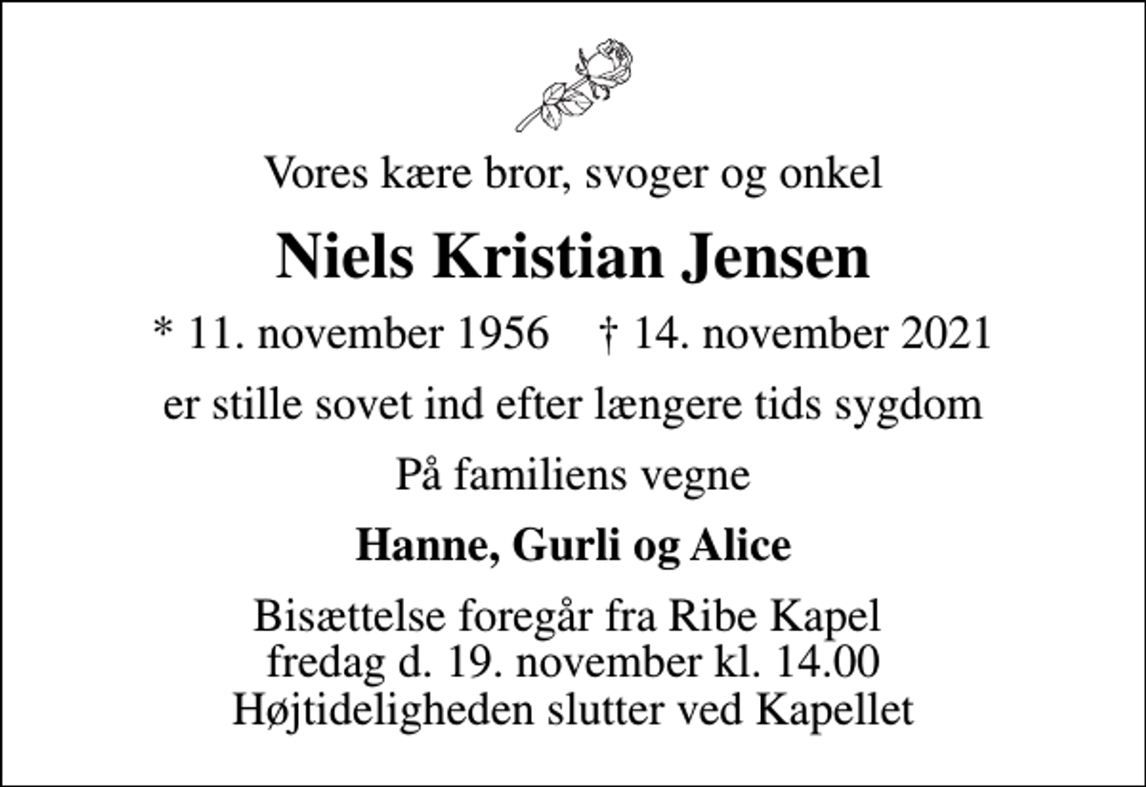 <p>Vores kære bror, svoger og onkel<br />Niels Kristian Jensen<br />* 11. november 1956 ✝ 14. november 2021<br />er stille sovet ind efter længere tids sygdom<br />På familiens vegne<br />Hanne, Gurli og Alice<br />Bisættelse foregår fra Ribe Kapel fredag d. 19. november kl. 14.00 Højtideligheden slutter ved Kapellet</p>