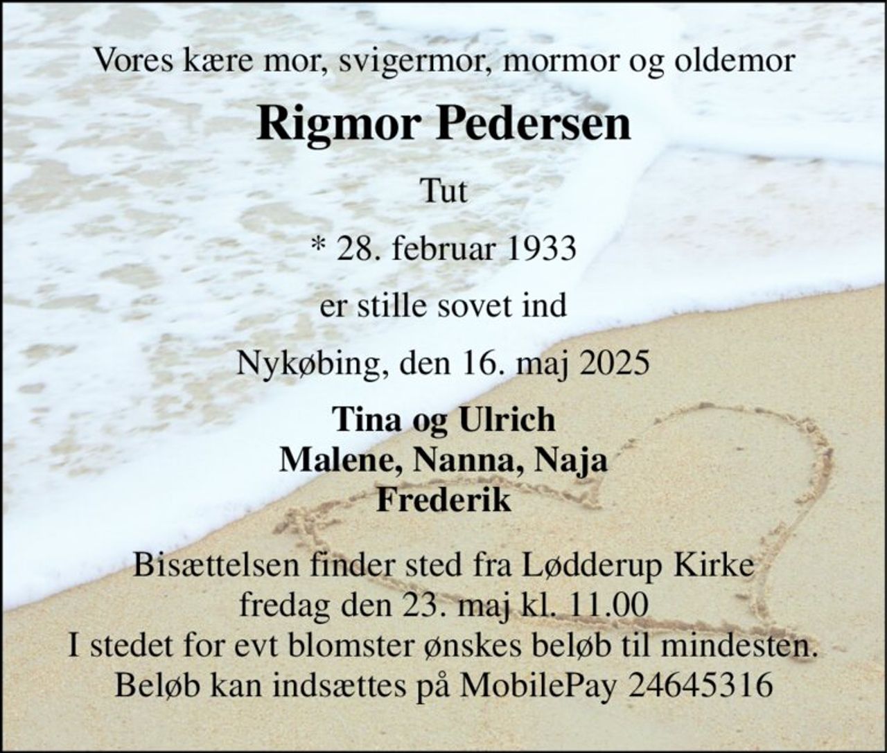 Vores kære mor, svigermor, mormor og oldemor 
Rigmor Pedersen 
Tut 
*​ 28. februar 1933 
er stille sovet ind 
Nykøbing, den 16. maj 2025 
Tina og Ulrich Malene, Nanna, Naja Frederik 
Bisættelsen finder sted fra Lødderup Kirke fredag den 23. maj kl. 11.00 I stedet for evt blomster ønskes beløb til mindesten. Beløb kan indsættes på MobilePay 24645316