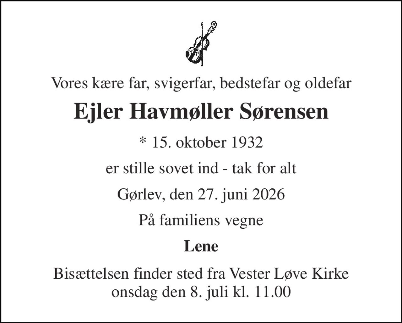Vores kære far, svigerfar, bedstefar og oldefar 
Ejler Havmøller Sørensen 
* 15. oktober 1932 
er stille sovet ind - tak for alt 
Gørlev, den 27. juni 2026 
På familiens vegne 
Lene 
Bisættelsen finder sted fra Vester Løve Kirke onsdag den 8. juli kl. 11.00