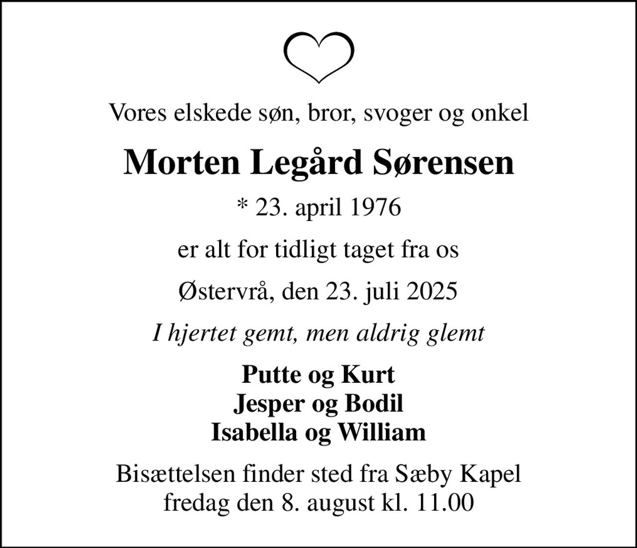 Vores elskede søn, bror, svoger og onkel
Morten Legård Sørensen
* 23. april 1976
er alt for tidligt taget fra os
Østervrå, den 23. juli 2025
I hjertet gemt, men aldrig glemt
Putte og Kurt Jesper og Bodil Isabella og William
Bisættelsen finder sted fra Sæby Kapel  fredag den 8. august kl. 11.00