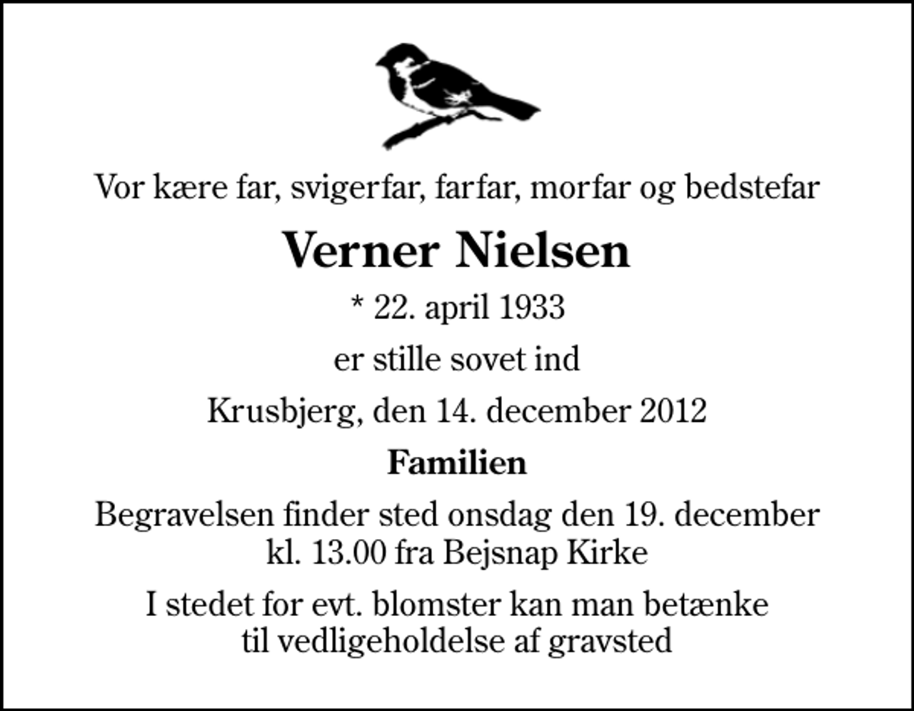 <p>Vor kære far, svigerfar, farfar, morfar og bedstefar<br />Verner Nielsen<br />* 22. april 1933<br />er stille sovet ind<br />Krusbjerg, den 14. december 2012<br />Familien<br />Begravelsen finder sted onsdag den 19. december kl. 13.00 fra Bejsnap Kirke<br />I stedet for evt. blomster kan man betænke til vedligeholdelse af gravsted</p>
