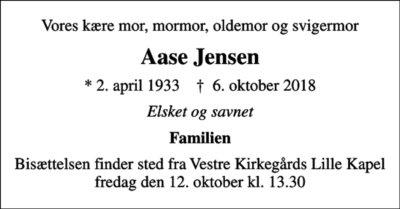 <p>Vores kære mor, mormor, oldemor og svigermor<br />Aase Jensen<br />* 2. april 1933 ✝ 6. oktober 2018<br />Elsket og savnet<br />Familien<br />Bisættelsen finder sted fra Vestre Kirkegårds Lille Kapel fredag den 12. oktober kl. 13.30</p>