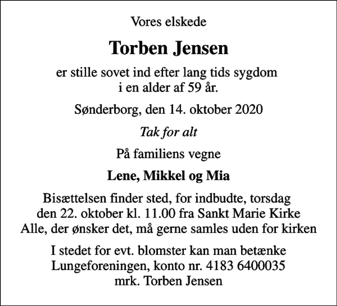 <p>Vores elskede<br />Torben Jensen<br />er stille sovet ind efter lang tids sygdom i en alder af 59 år.<br />Sønderborg, den 14. oktober 2020<br />Tak for alt<br />På familiens vegne<br />Lene, Mikkel og Mia<br />Bisættelsen finder sted, for indbudte, torsdag den 22. oktober kl. 11.00 fra Sankt Marie Kirke Alle, der ønsker det, må gerne samles uden for kirken<br />I stedet for evt. blomster kan man betænke<br />Lungeforeningen kontonr.41836400035mrk. Torben<br />Jensen</p>