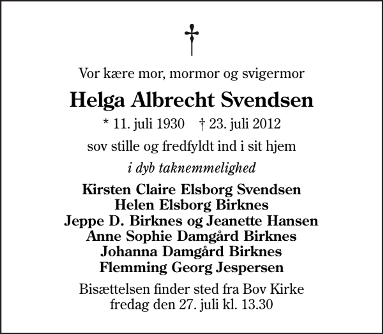 <p>Vor kære mor, mormor og svigermor<br />Helga Albrecht Svendsen<br />* 11. juli 1930 ✝ 23. juli 2012<br />sov stille og fredfyldt ind i sit hjem<br />i dyb taknemmelighed<br />Kirsten Claire Elsborg Svendsen Helen Elsborg Birknes Jeppe D. Birknes og Jeanette Hansen Anne Sophie Damgård Birknes Johanna Damgård Birknes Flemming Georg Jespersen<br />Bisættelsen finder sted fra Bov Kirke fredag den 27. juli kl. 13.30</p>