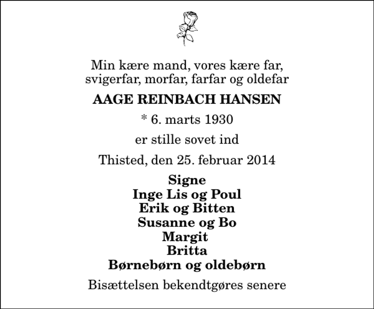 <p>Min kære mand, vores kære far, svigerfar, morfar, farfar og oldefar<br />Aage Reinbach Hansen<br />* 6. marts 1930<br />er stille sovet ind<br />Thisted, den 25. februar 2014<br />Signe Inge Lis og Poul Erik og Bitten Susanne og Bo Margit Britta Børnebørn og oldebørn<br />Bisættelsen bekendtgøres senere</p>