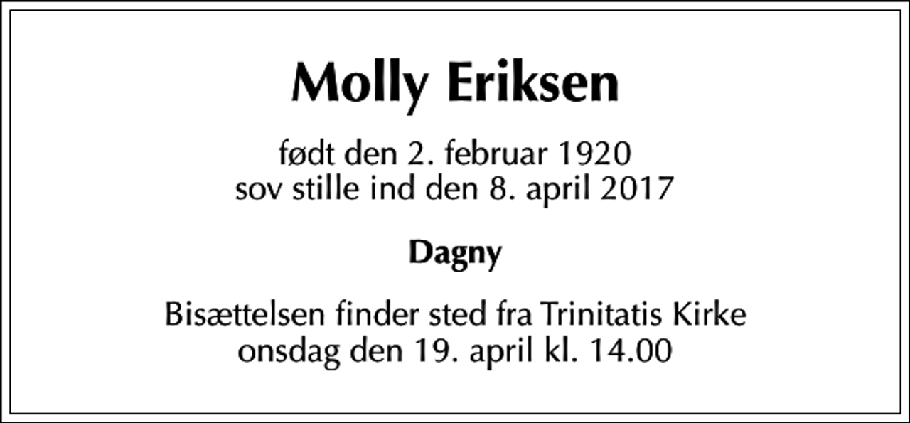 <p>Molly Eriksen<br />født den 2. februar 1920 sov stille ind den 8. april 2017<br />Dagny<br />Bisættelsen finder sted fra Trinitatis Kirke onsdag den 19. april kl. 14.00</p>