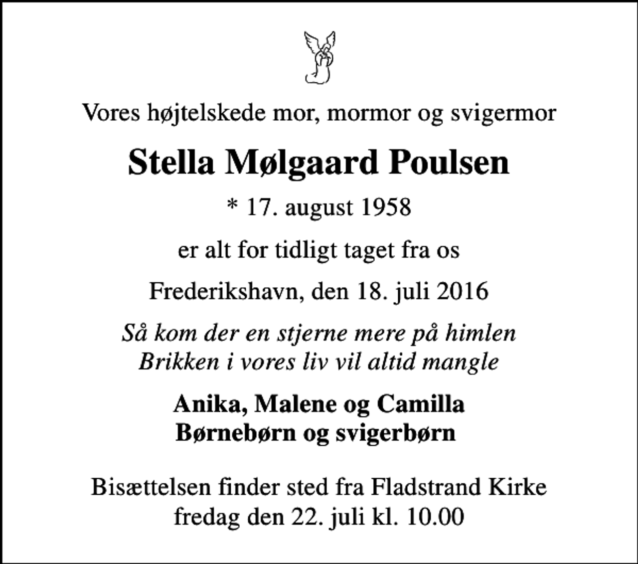 <p>Vores højtelskede mor, mormor og svigermor<br />Stella Mølgaard Poulsen<br />* 17. august 1958<br />er alt for tidligt taget fra os<br />Frederikshavn, den 18. juli 2016<br />Så kom der en stjerne mere på himlen Brikken i vores liv vil altid mangle<br />Anika, Malene og Camilla Børnebørn og svigerbørn<br />Bisættelsen finder sted fra Fladstrand Kirke fredag den 22. juli kl. 10.00</p>