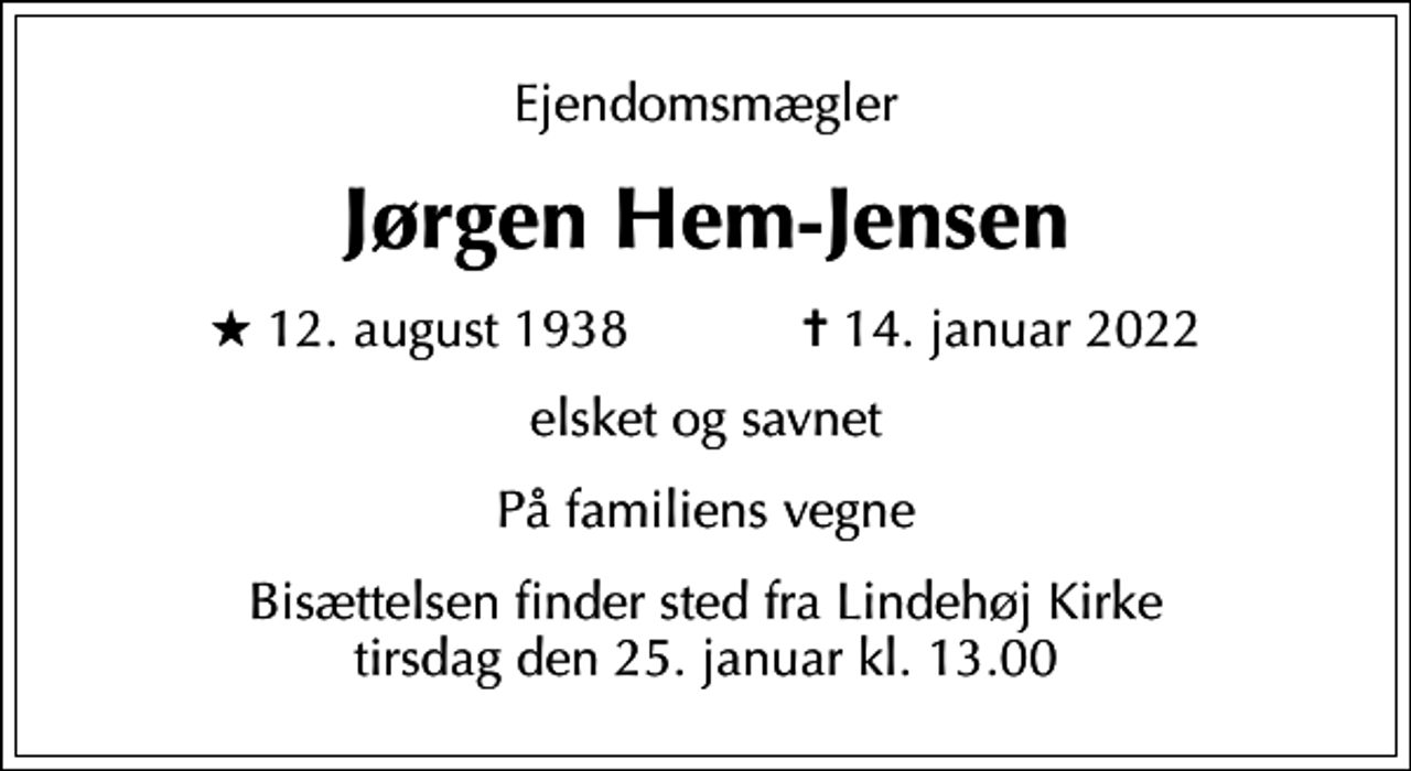 <p>Ejendomsmægler<br />Jørgen Hem-Jensen<br />* 12. august 1938 ✝ 14. januar 2022<br />elsket og savnet<br />På familiens vegne<br />Bisættelsen finder sted fra Lindehøj Kirke tirsdag den 25. januar kl. 13.00</p>