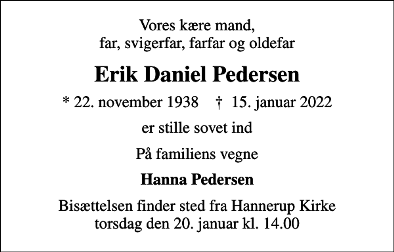 <p>Vores kære mand, far, svigerfar, farfar og oldefar<br />Erik Daniel Pedersen<br />* 22. november 1938 ✝ 15. januar 2022<br />er stille sovet ind<br />På familiens vegne<br />Hanna Pedersen<br />Bisættelsen finder sted fra Hannerup Kirke torsdag den 20. januar kl. 14.00</p>