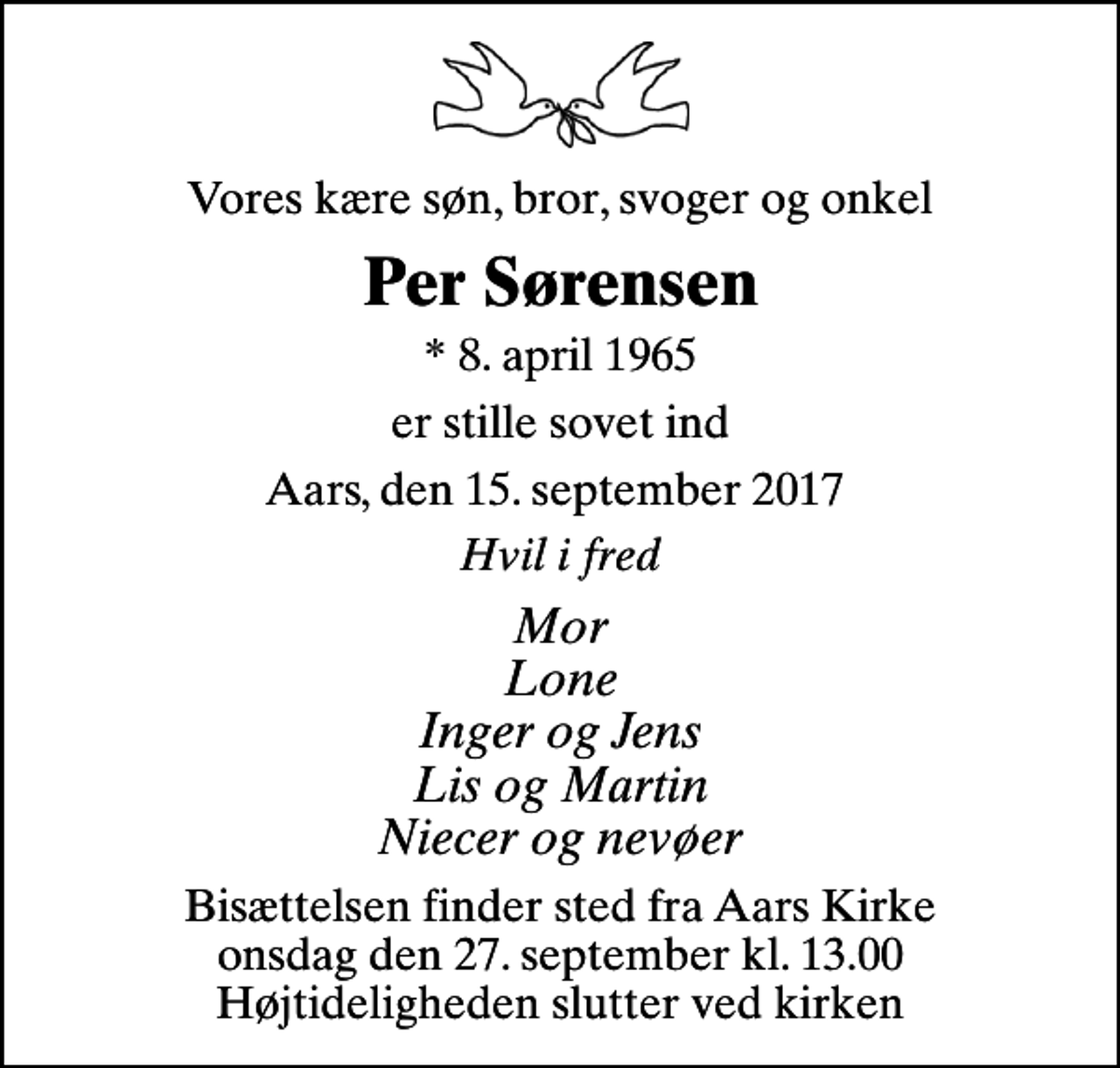 <p>Vores kære søn, bror, svoger og onkel<br />Per Sørensen<br />* 8. april 1965<br />er stille sovet ind<br />Aars, den 15. september 2017<br />Hvil i fred<br />Mor Lone Inger og Jens Lis og Martin Niecer og nevøer<br />Bisættelsen finder sted fra Aars Kirke onsdag den 27. september kl. 13.00 Højtideligheden slutter ved kirken</p>