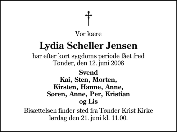 <p>Vor kære<br />Lydia Scheller Jensen<br />har efter kort sygdoms periode fået fred Tønder, den 12. juni 2008<br />Svend Kai, Sten, Morten, Kirsten, Hanne, Anne, Søren, Anne, Per, Kristian og Lis<br />Bisættelsen finder sted fra Tønder Kristkirke lørdag den 21. juni kl. 11.00</p>