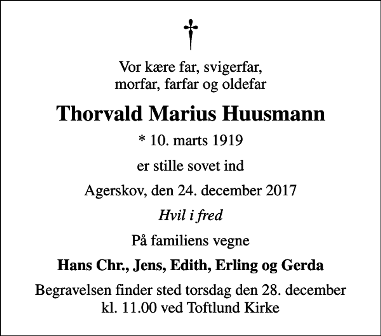 <p>Vor kære far, svigerfar, morfar, farfar og oldefar<br />Thorvald Marius Huusmann<br />* 10. marts 1919<br />er stille sovet ind<br />Agerskov, den 24. december 2017<br />Hvil i fred<br />På familiens vegne<br />Hans Chr., Jens, Edith, Erling og Gerda<br />Begravelsen finder sted torsdag den 28. december kl. 11.00 ved Toftlund Kirke</p>