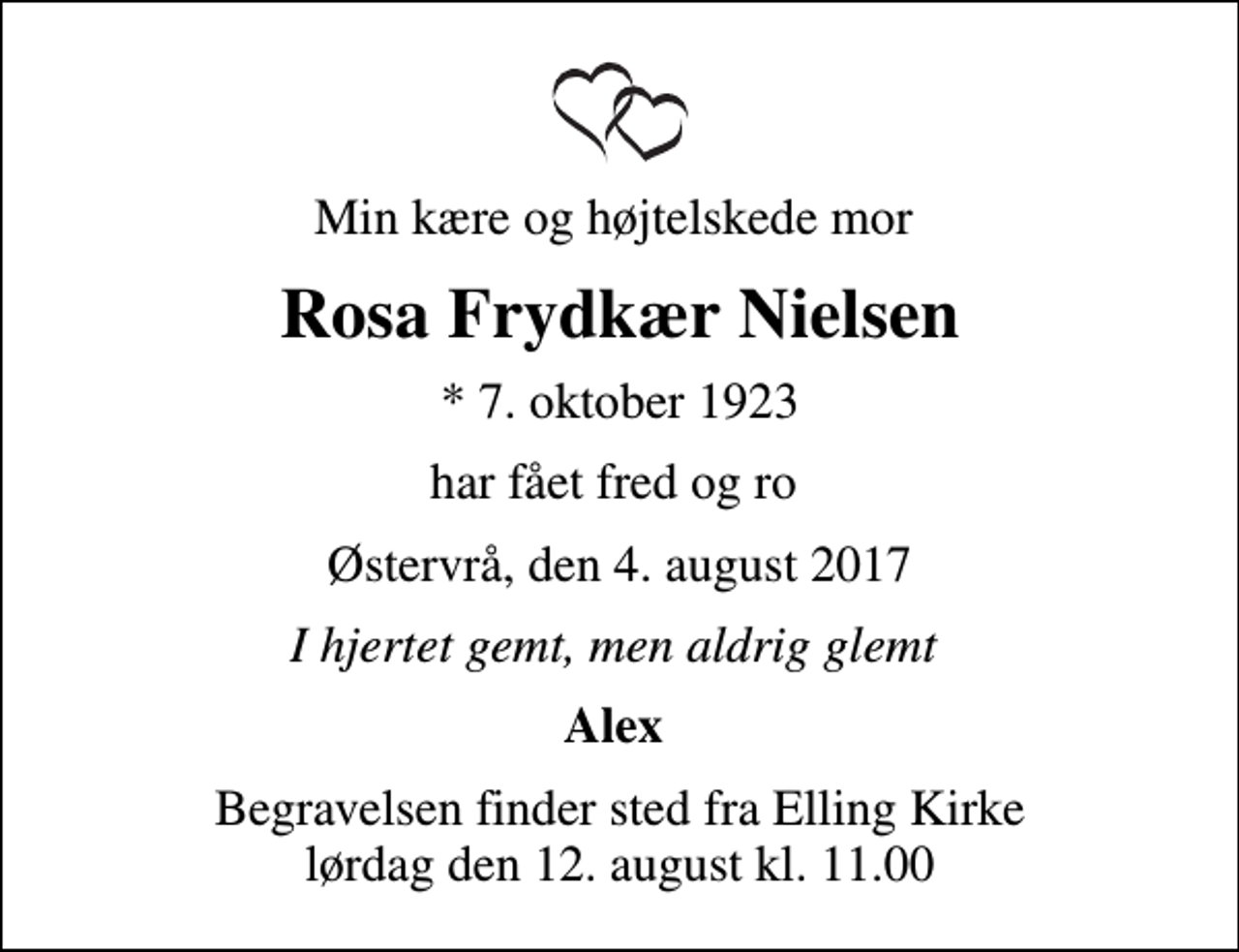 <p>Min kære og højtelskede mor<br />Rosa Frydkær Nielsen<br />* 7. oktober 1923<br />har fået fred og ro<br />Østervrå, den 4. august 2017<br />I hjertet gemt, men aldrig glemt<br />Alex<br />Begravelsen finder sted fra Elling Kirke lørdag den 12. august kl. 11.00</p>