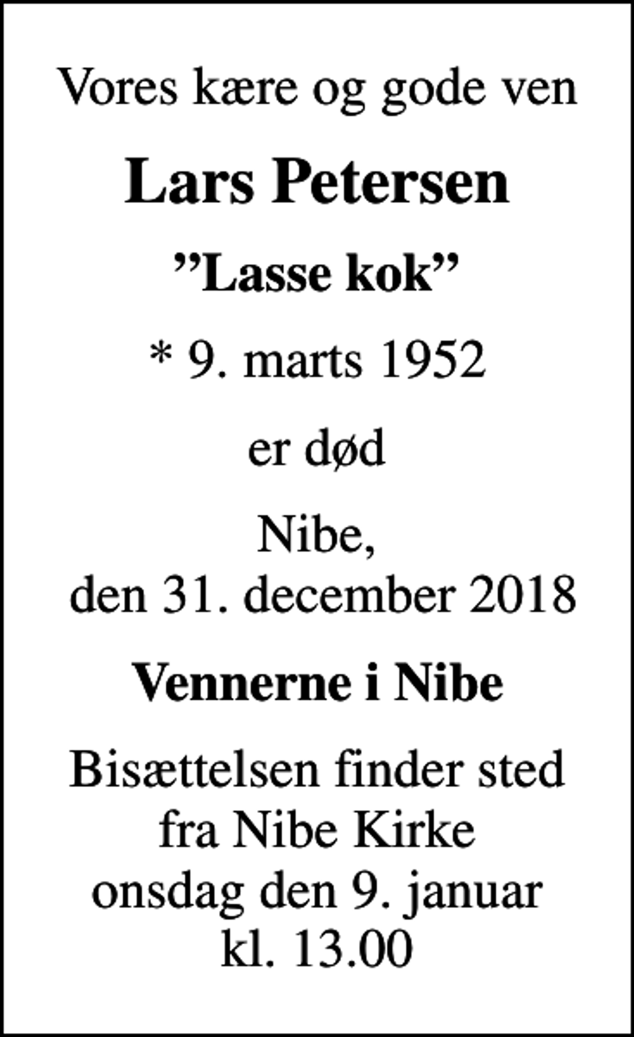 <p>Vores kære og gode ven<br />Lars Petersen<br />Lasse kok<br />* 9. marts 1952<br />er død<br />Nibe, den 31. december 2018<br />Vennerne i Nibe<br />Bisættelsen finder sted fra Nibe Kirke onsdag den 9. januar kl. 13.00</p>