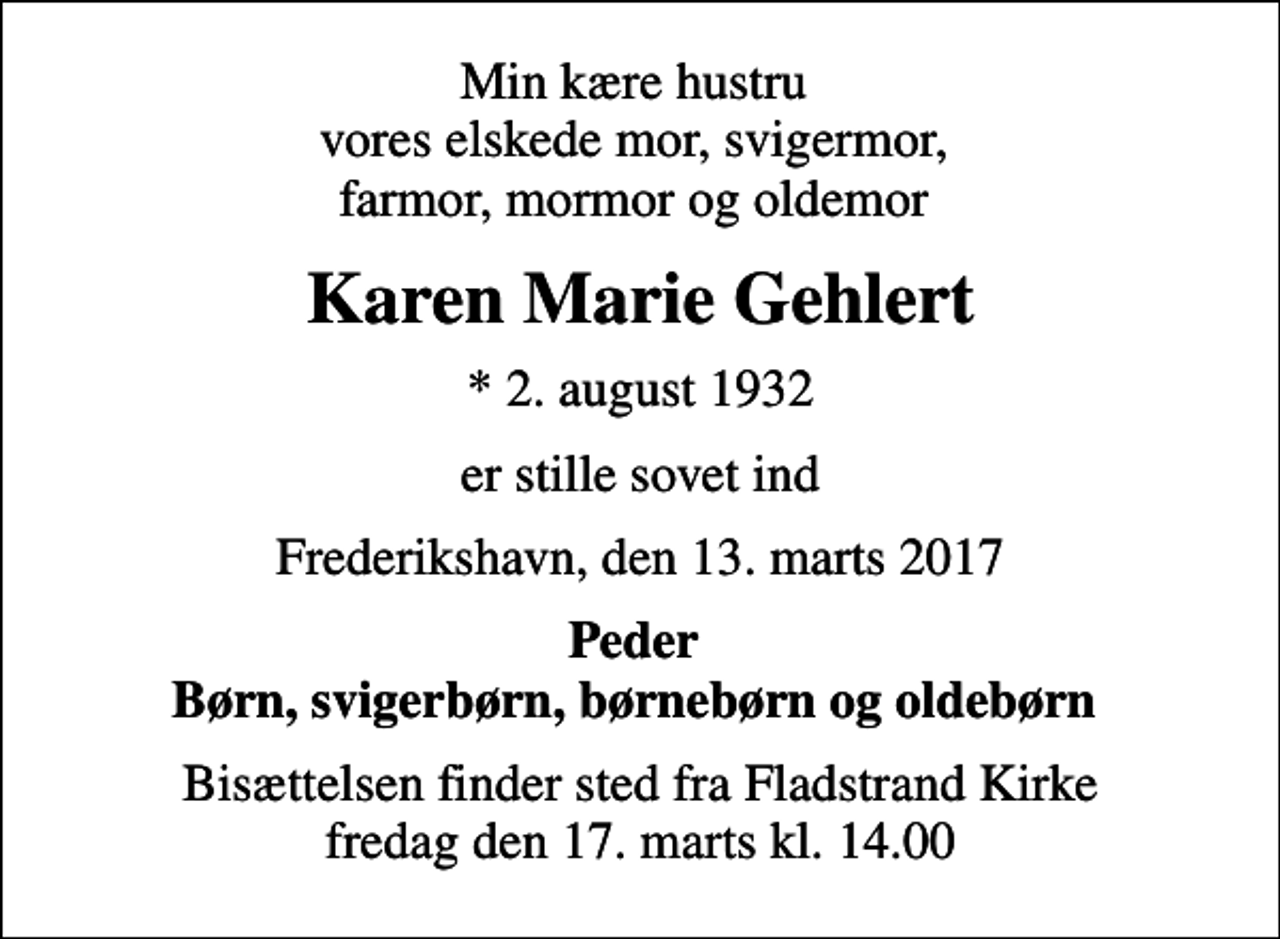 <p>Min kære hustru vores elskede mor, svigermor, farmor, mormor og oldemor<br />Karen Marie Gehlert<br />* 2. august 1932<br />er stille sovet ind<br />Frederikshavn, den 13. marts 2017<br />Peder Børn, svigerbørn, børnebørn og oldebørn<br />Bisættelsen finder sted fra Fladstrand Kirke fredag den 17. marts kl. 14.00</p>