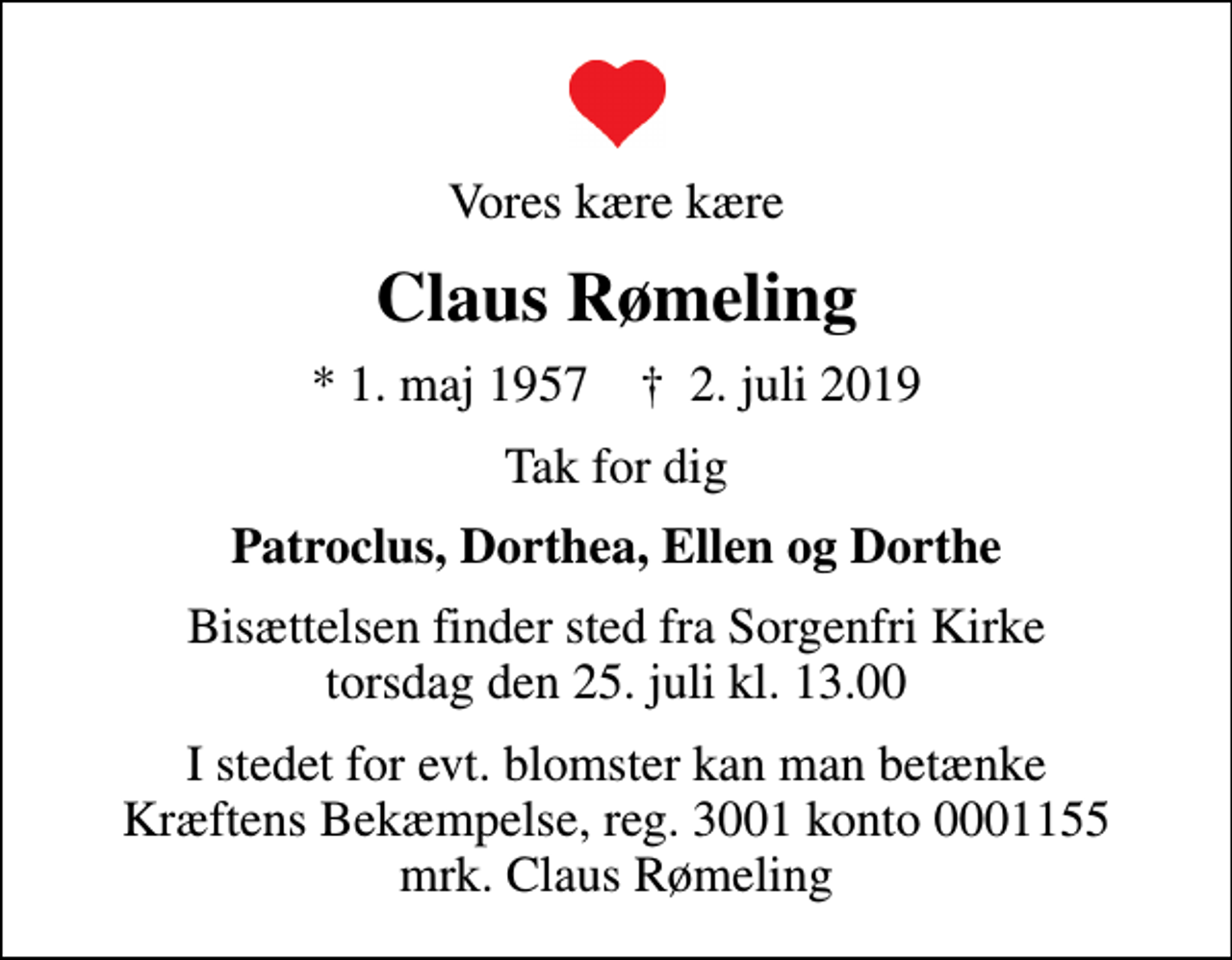 <p>Vores kære kære<br />Claus Rømeling<br />* 1. maj 1957 ✝ 2. juli 2019<br />Tak for dig<br />Patroclus, Dorthea, Ellen og Dorthe<br />Bisættelsen finder sted fra Sorgenfri Kirke torsdag den 25. juli kl. 13.00<br />I stedet for evt. blomster kan man betænke<br />Kræftens Bekæmpelse reg.3001konto0001155mrk. Claus Michael Von<br />Rømeling<br />I stedet for evt. blomster kan man betænke Kræftens Bekæmpelse, reg. 3001 konto 0001155 mrk. Claus Rømeling</p>