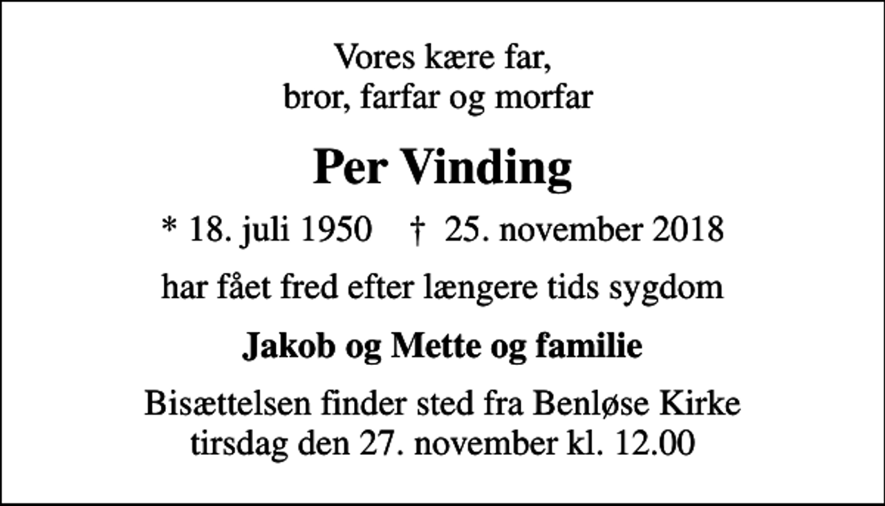 <p>Vores kære far, bror, farfar og morfar<br />Per Vinding<br />* 18. juli 1950 ✝ 25. november 2018<br />har fået fred efter længere tids sygdom<br />Jakob og Mette og familie<br />Bisættelsen finder sted fra Benløse Kirke tirsdag den 27. november kl. 12.00</p>