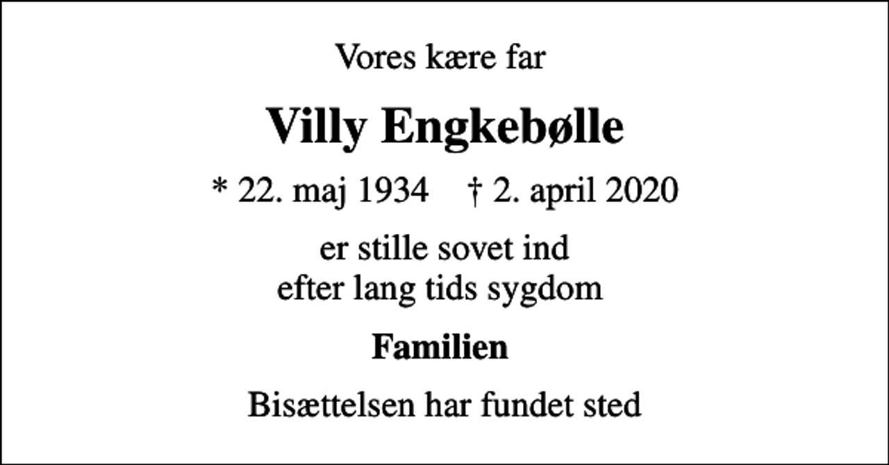 <p>Vores kære far<br />Villy Engkebølle<br />* 22. maj 1934 ✝ 2. april 2020<br />er stille sovet ind efter lang tids sygdom<br />Familien<br />Bisættelsen har fundet sted</p>