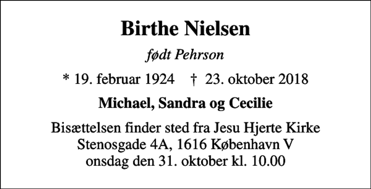 <p>Birthe Nielsen<br />født Pehrson<br />* 19. februar 1924 ✝ 23. oktober 2018<br />Michael, Sandra og Cecilie<br />Bisættelsen finder sted fra Jesu Hjerte Kirke onsdag den 31. oktober kl. 10.00<br />Bisættelsen finder sted fra Jesu Hjerte Kirke Stenosgade 4A, 1616 København V onsdag den 31. oktober kl. 10.00</p>