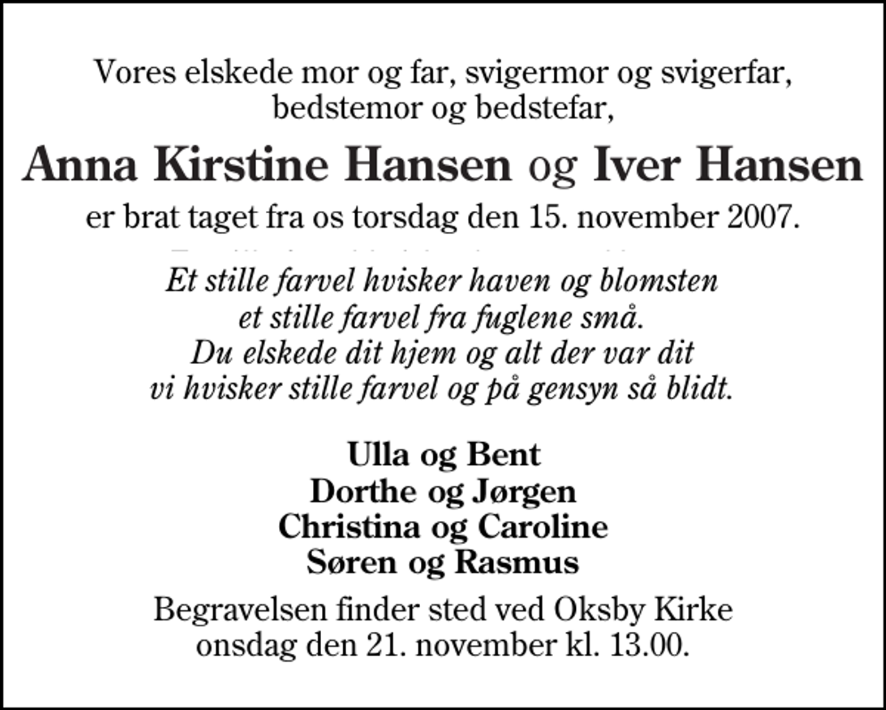 <p>Vores elskede mor og far, svigermor og svigerfar, bedstemor og bedstefar,<br />Anna Kirstine Hansen og Iver Hansen<br />er brat taget fra os torsdag den 15. november 2007.<br />Et stille farvel hvisker haven og blomsten et stille farvel fra fuglene små. Du elskede dit hjem og alt der var dit vi hvisker stille farvel og på gensyn så blidt.<br />Ulla og Bent Dorthe og Jørgen Christina og Caroline Søren og Rasmus<br />Begravelsen finder sted ved Oksby Kirke onsdag den 21. november kl. 13.00</p>