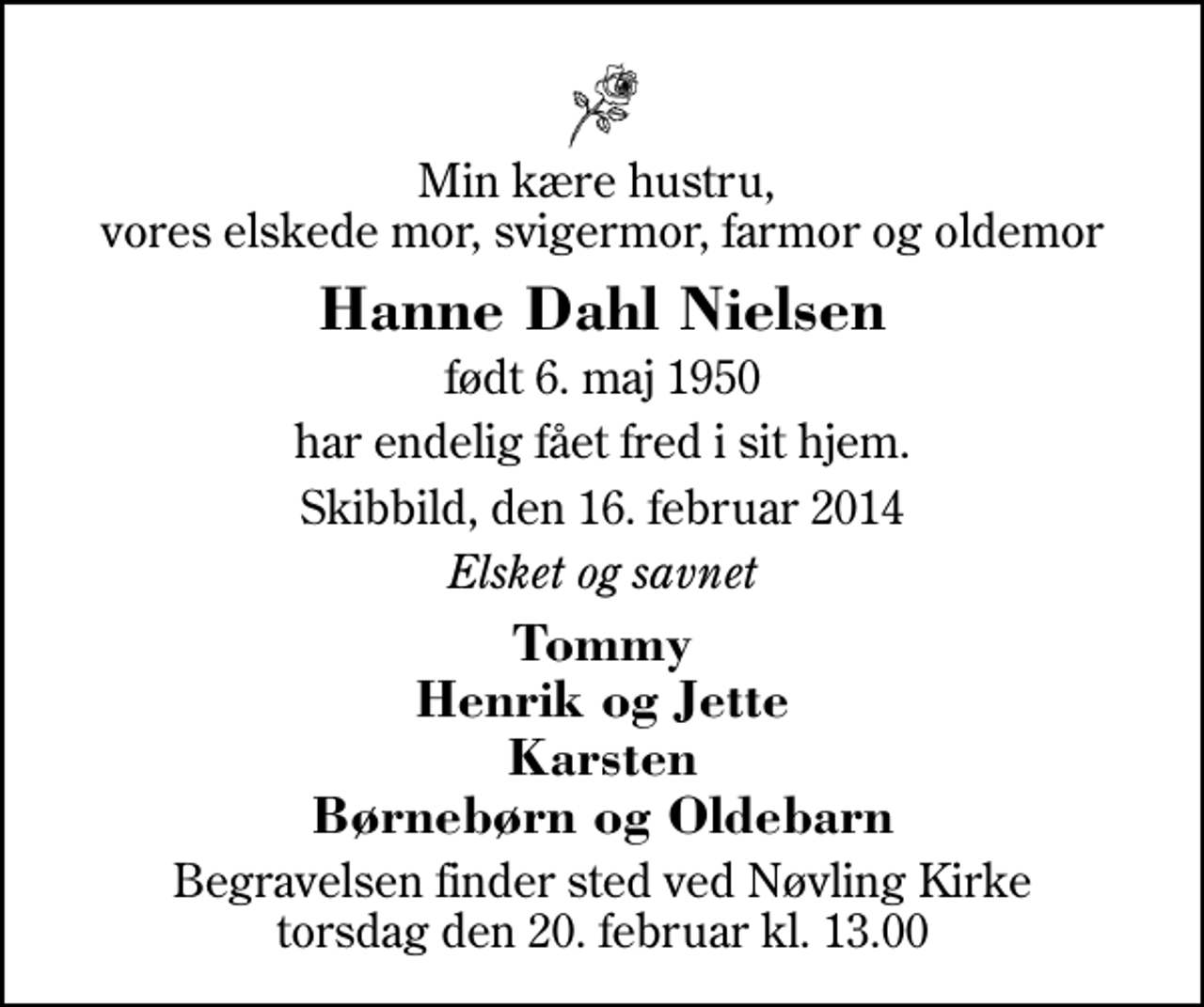 <p>Min kære hustru, vores elskede mor, svigermor, farmor og oldemor<br />Hanne Dahl Nielsen<br />født 6. maj 1950<br />har endelig fået fred i sit hjem.<br />Skibbild, den 16. februar 2014<br />Elsket og savnet<br />Tommy Henrik og Jette Karsten Børnebørn og Oldebarn<br />Begravelsen finder sted ved Nøvling Kirke torsdag den 20. februar kl. 13.00</p>