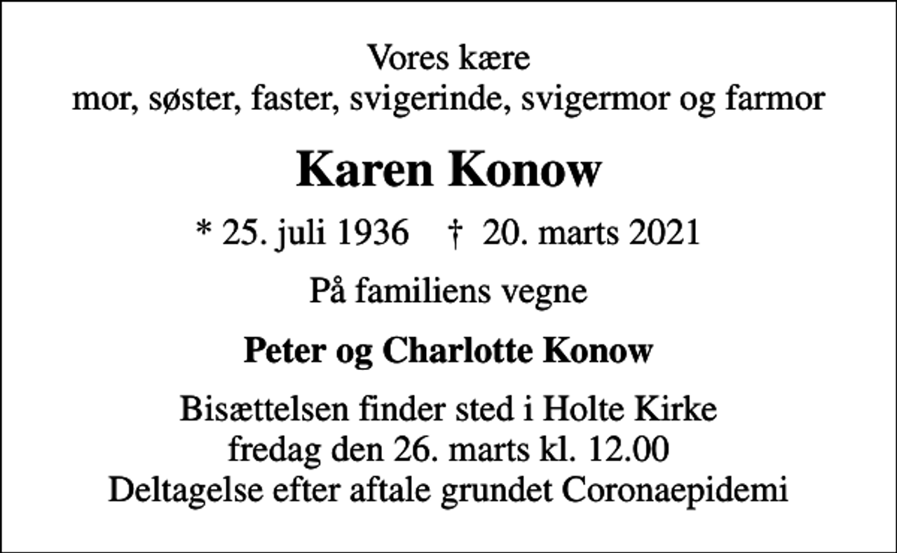 <p>Vores kære mor, søster, faster, svigerinde, svigermor og farmor<br />Karen Konow<br />* 25. juli 1936 ✝ 20. marts 2021<br />På familiens vegne<br />Peter og Charlotte Konow<br />Bisættelsen finder sted i Holte Kirke fredag den 26. marts kl. 12.00 Deltagelse efter aftale grundet Coronaepidemi</p>