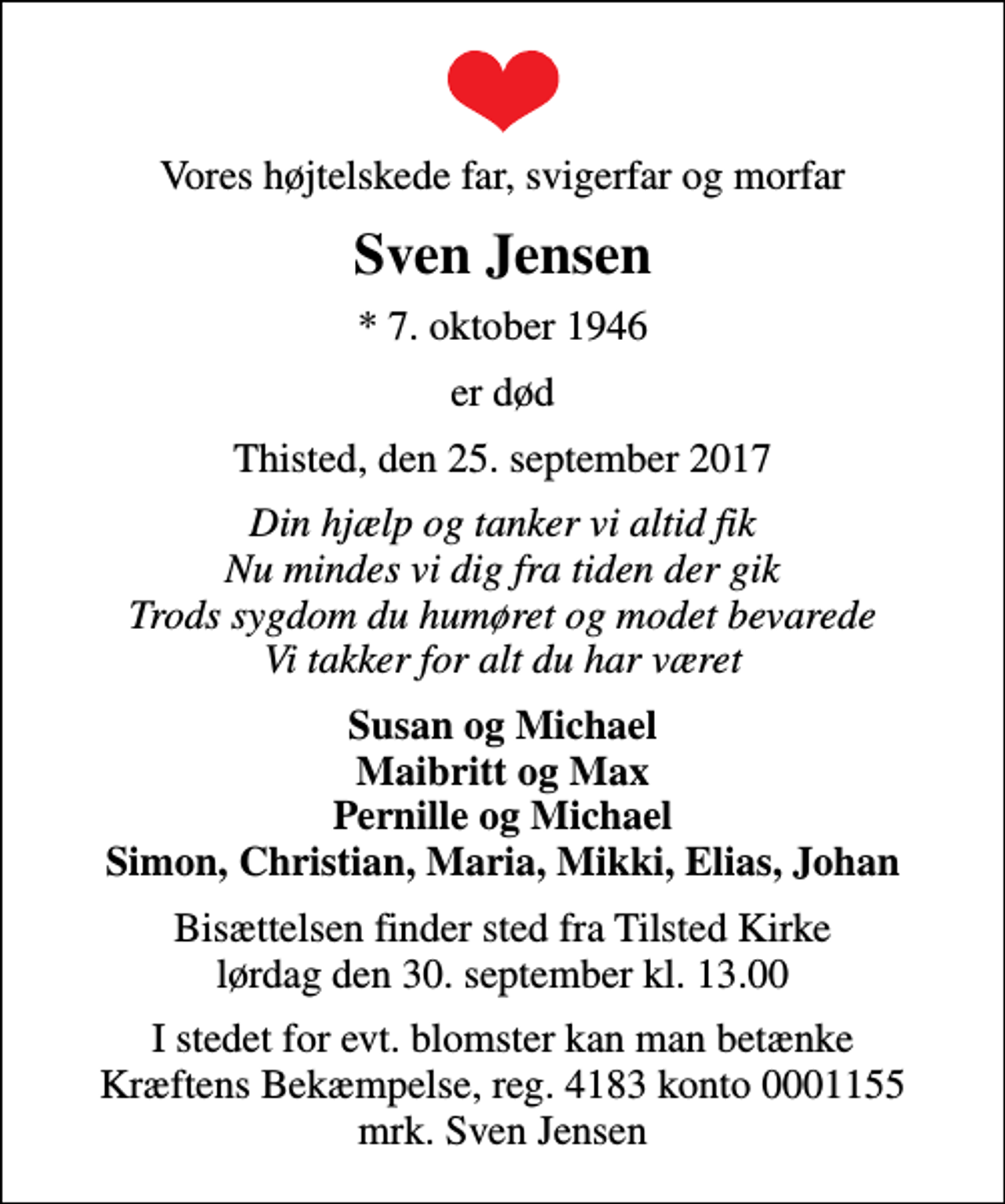 <p>Vores højtelskede far, svigerfar og morfar<br />Sven Jensen<br />* 7. oktober 1946<br />er død<br />Thisted, den 25. september 2017<br />Din hjælp og tanker vi altid fik Nu mindes vi dig fra tiden der gik Trods sygdom du humøret og modet bevarede Vi takker for alt du har været<br />Susan og Michael Maibritt og Max Pernille og Michael Simon, Christian, Maria, Mikki, Elias, Johan<br />Bisættelsen finder sted fra Tilsted Kirke lørdag den 30. september kl. 13.00<br />I stedet for evt. blomster kan man betænke<br />Kræftens Bekæmpelse reg.4183konto0001155mrk. Sven<br />Jensen</p>
