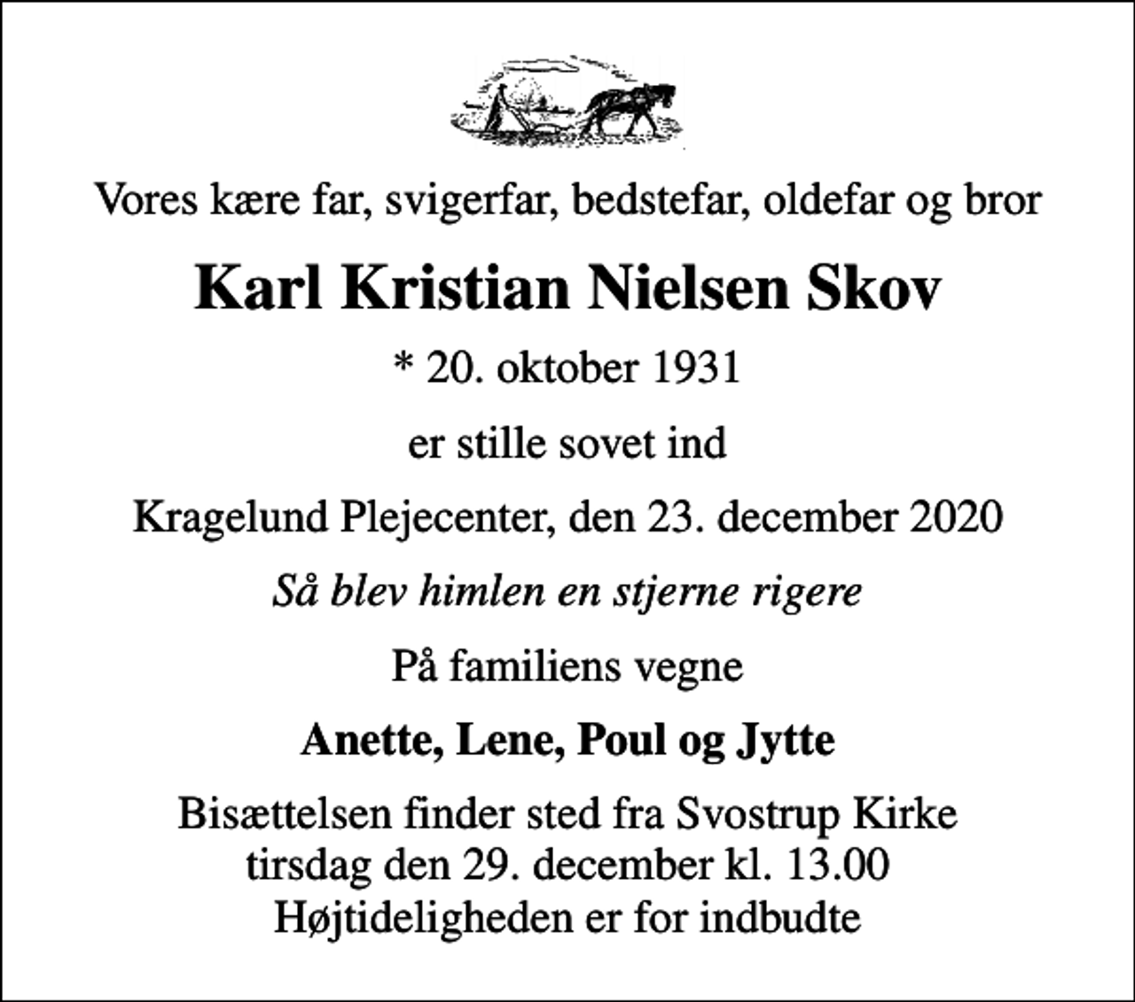 <p>Vores kære far, svigerfar, bedstefar, oldefar og bror<br />Karl Kristian Nielsen Skov<br />* 20. oktober 1931<br />er stille sovet ind<br />Kragelund Plejecenter, den 23. december 2020<br />Så blev himlen en stjerne rigere<br />På familiens vegne<br />Anette, Lene, Poul og Jytte<br />Bisættelsen finder sted fra Svostrup Kirke tirsdag den 29. december kl. 13.00 Højtideligheden er for indbudte</p>