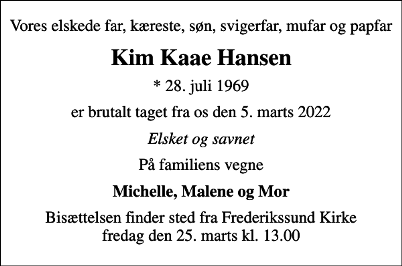 <p>Vores elskede far, kæreste, søn, svigerfar, mufar og papfar<br />Kim Kaae Hansen<br />* 28. juli 1969<br />er brutalt taget fra os den 5. marts 2022<br />Elsket og savnet<br />På familiens vegne<br />Michelle, Malene og Mor<br />Bisættelsen finder sted fra Frederikssund Kirke fredag den 25. marts kl. 13.00</p>