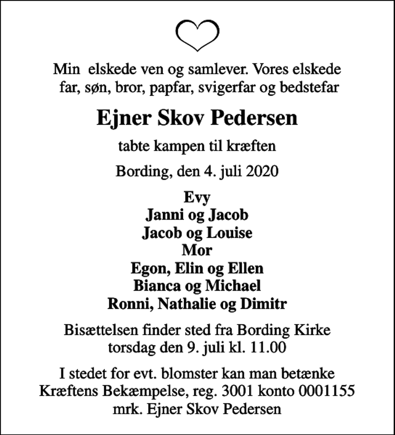 <p>Min elskede ven og samlever. Vores elskede far, søn, bror, papfar, svigerfar og bedstefar<br />Ejner Skov Pedersen<br />tabte kampen til kræften<br />Bording, den 4. juli 2020<br />Evy Janni og Jacob Jacob og Louise Mor Egon, Elin og Ellen Bianca og Michael Ronni, Nathalie og Dimitr<br />Bisættelsen finder sted fra Bording Kirke torsdag den 9. juli kl. 11.00<br />I stedet for evt. blomster kan man betænke<br />Kræftens Bekæmpelse reg.3001konto0001155mrk. Ejner Skov<br />Pedersen</p>