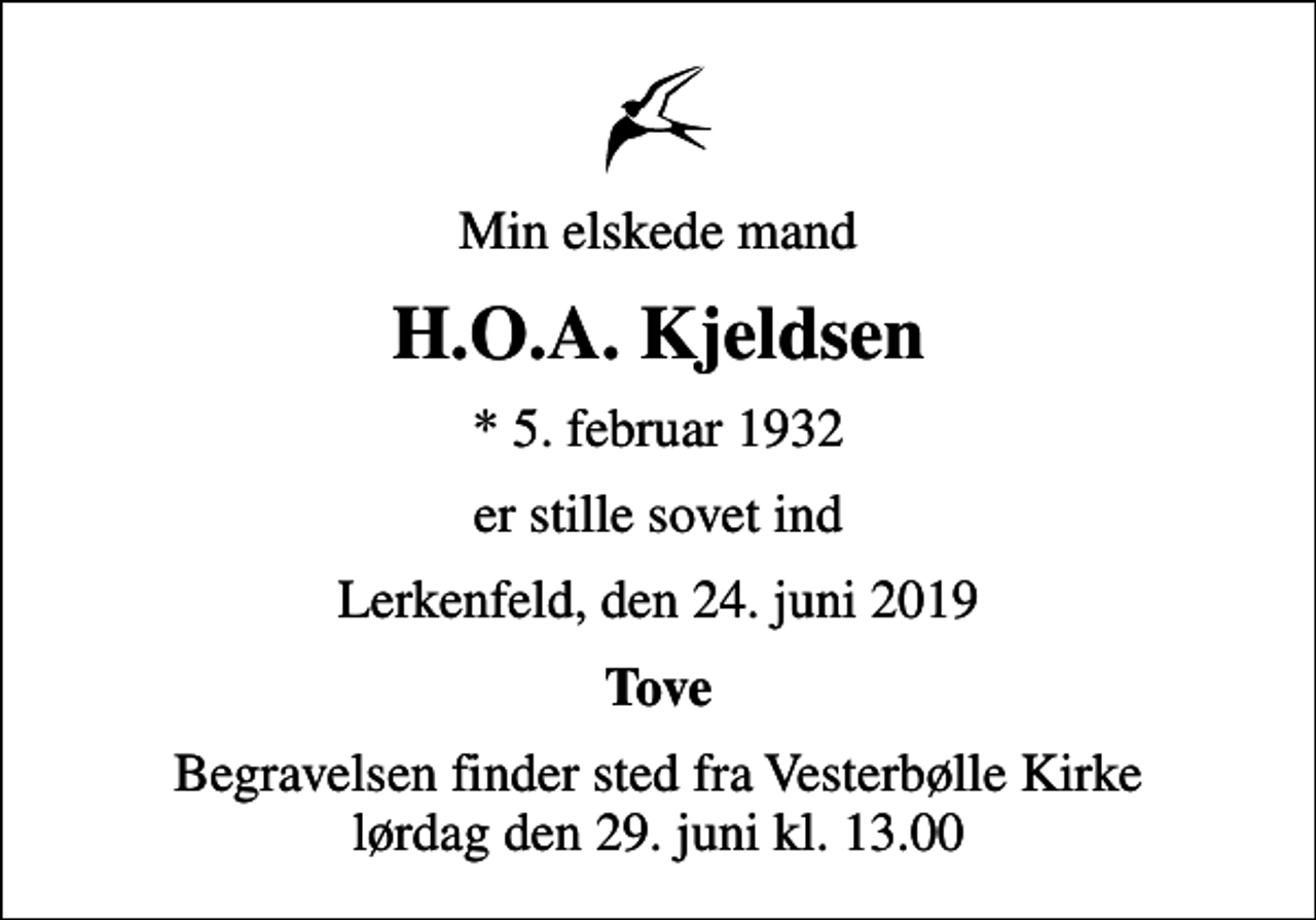 <p>Min elskede mand<br />H.O.A. Kjeldsen<br />* 5. februar 1932<br />er stille sovet ind<br />Lerkenfeld, den 24. juni 2019<br />Tove<br />Begravelsen finder sted fra Vesterbølle Kirke lørdag den 29. juni kl. 13.00</p>