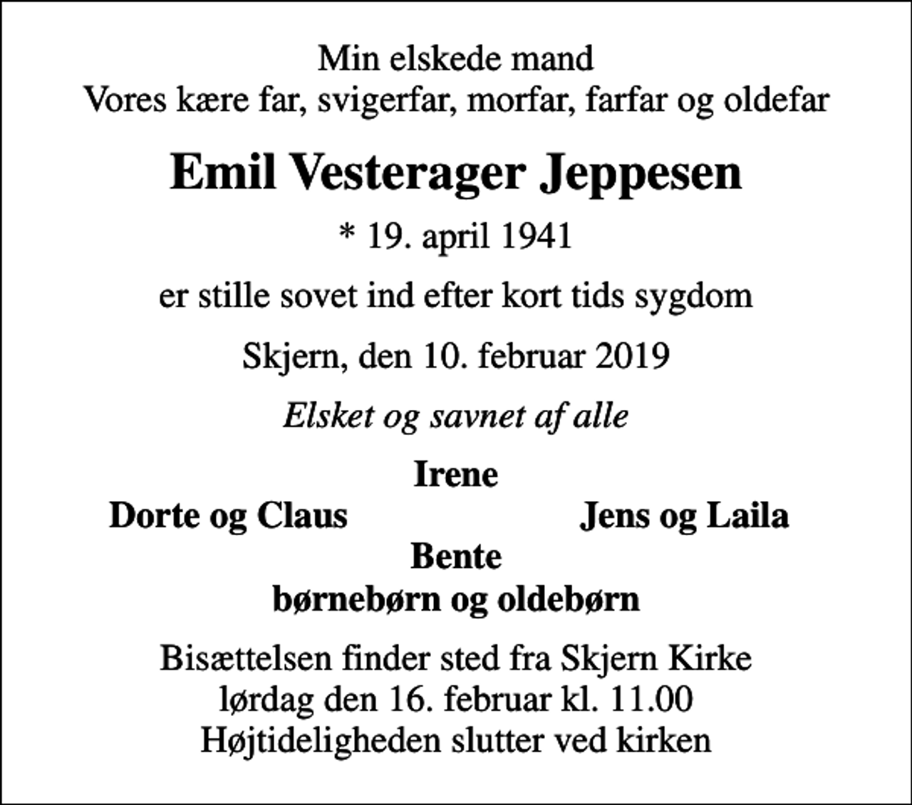 <p>Min elskede mand Vores kære far, svigerfar, morfar, farfar og oldefar<br />Emil Vesterager Jeppesen<br />* 19. april 1941<br />er stille sovet ind efter kort tids sygdom<br />Skjern, den 10. februar 2019<br />Elsket og savnet af alle<br />Irene<br />Dorte og Claus<br />Jens og Laila<br />Bisættelsen finder sted fra Skjern Kirke lørdag den 16. februar kl. 11.00 Højtideligheden slutter ved kirken</p>