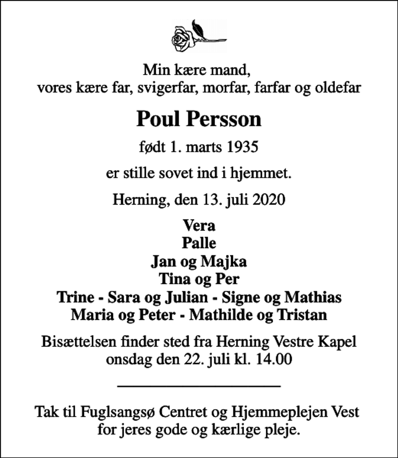 <p>Min kære mand, vores kære far, svigerfar, morfar, farfar og oldefar<br />Poul Persson<br />født 1. marts 1935<br />er stille sovet ind i hjemmet.<br />Herning, den 13. juli 2020<br />Vera Palle Jan og Majka Tina og Per Trine - Sara og Julian - Signe og Mathias Maria og Peter - Mathilde og Tristan<br />Bisættelsen finder sted fra Herning Vestre Kapel onsdag den 22. juli kl. 14.00<br />Tak til Fuglsangsø Centret og Hjemmeplejen Vest for jeres gode og kærlige pleje.</p>