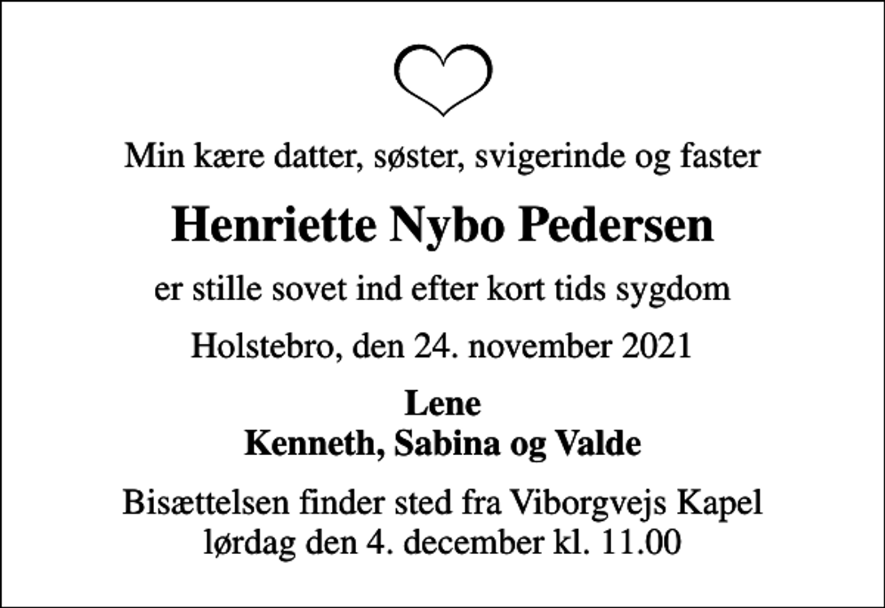 <p>Min kære datter, søster, svigerinde og faster<br />Henriette Nybo Pedersen<br />er stille sovet ind efter kort tids sygdom<br />Holstebro, den 24. november 2021<br />Lene Kenneth, Sabina og Valde<br />Bisættelsen finder sted fra Viborgvejs Kapel lørdag den 4. december kl. 11.00</p>