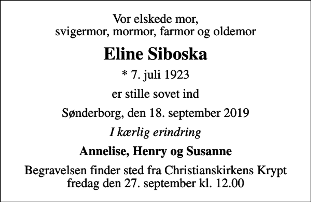 <p>Vor elskede mor, svigermor, mormor, farmor og oldemor<br />Eline Siboska<br />* 7. juli 1923<br />er stille sovet ind<br />Sønderborg, den 18. september 2019<br />I kærlig erindring<br />Annelise, Henry og Susanne<br />Begravelsen finder sted fra Christianskirkens Krypt fredag den 27. september kl. 12.00</p>