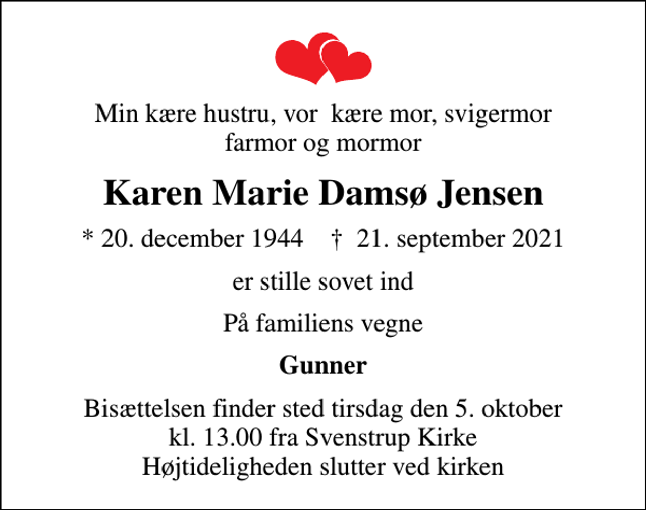 <p>Min kære hustru, vor kære mor, svigermor farmor og mormor<br />Karen Marie Damsø Jensen<br />* 20. december 1944 ✝ 21. september 2021<br />er stille sovet ind<br />På familiens vegne<br />Gunner<br />Bisættelsen finder sted tirsdag den 5. oktober kl. 13.00 fra Svenstrup Kirke Højtideligheden slutter ved kirken</p>